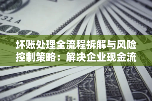 济南坏账处理全流程拆解与风险控制策略：解决企业现金流顽疾的实战指南