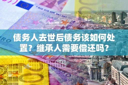 济南债务人去世后债务该如何处置？继承人需要偿还吗？