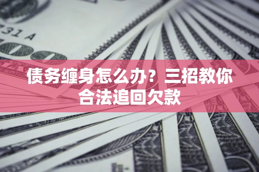 济南债务缠身怎么办？三招教你合法追回欠款