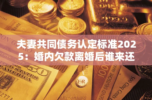 济南夫妻共同债务认定标准2025:婚内欠款离婚后谁来还? 济南夫妻共同债务认定标准2025:婚内欠款离婚后谁来还?