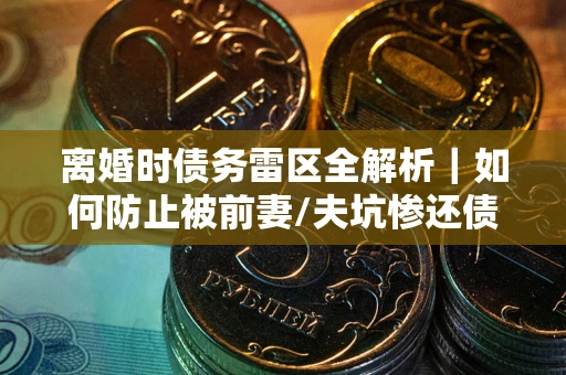 济南离婚时债务雷区全解析｜如何防止被前妻/夫坑惨还债？